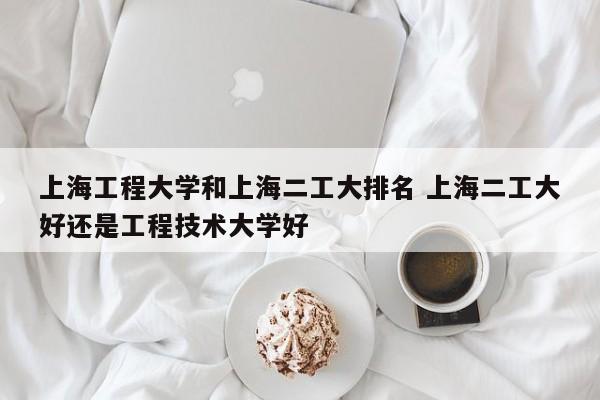 上海工程大学和上海二工大排名 上海二工大好还是工程技术大学好-第1张图片-江苏在职研究生招生信息网