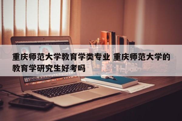 重庆师范大学教育学类专业 重庆师范大学的教育学研究生好考吗