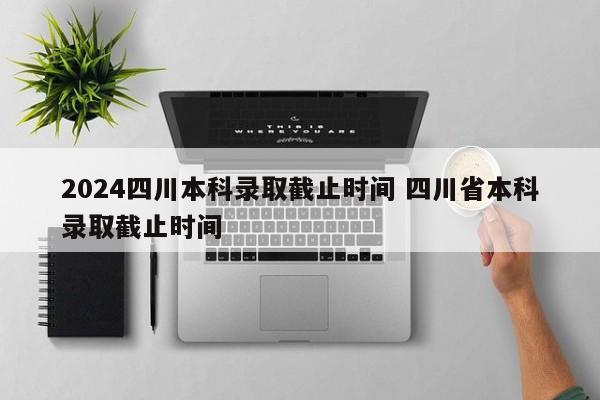 2024四川本科录取截止时间 四川省本科录取截止时间