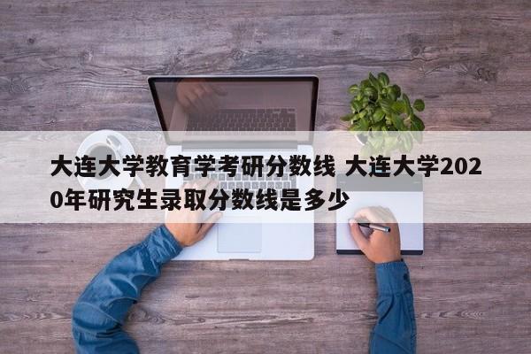 大连大学教育学考研分数线 大连大学2020年研究生录取分数线是多少-第1张图片-江苏在职研究生招生信息网