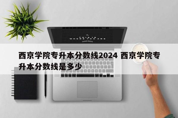 西京学院专升本分数线2024 西京学院专升本分数线是多少