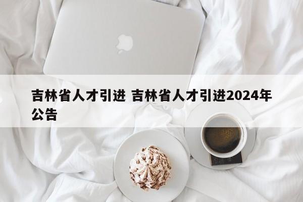 吉林省人才引进 吉林省人才引进2024年公告