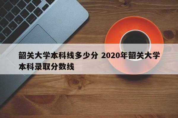 韶关大学本科线多少分 2020年韶关大学本科录取分数线