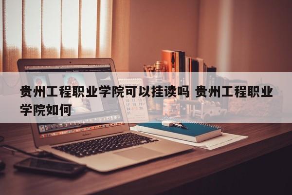 贵州工程职业学院可以挂读吗 贵州工程职业学院如何