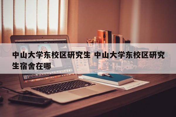 中山大学东校区研究生 中山大学东校区研究生宿舍在哪