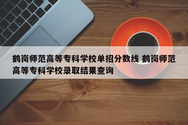 鹤岗师范高等专科学校单招分数线 鹤岗师范高等专科学校录取结果查询