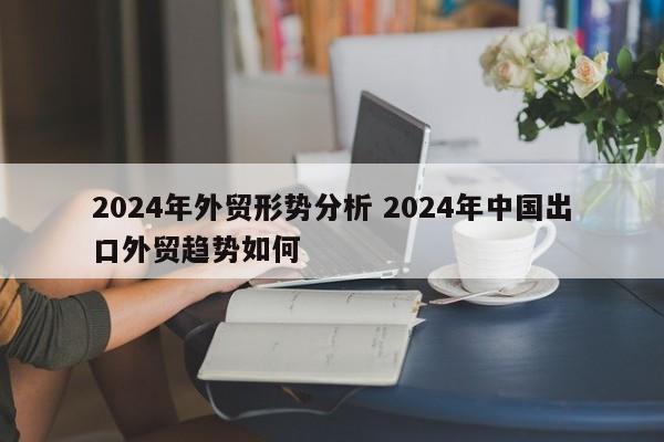 2024年外贸形势分析 2024年中国出口外贸趋势如何-第1张图片-江苏在职研究生招生信息网