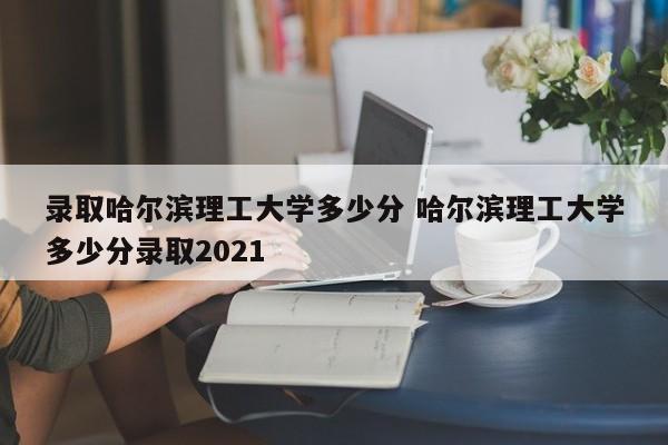 录取哈尔滨理工大学多少分 哈尔滨理工大学多少分录取2021