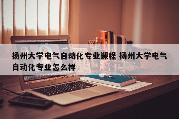 扬州大学电气自动化专业课程 扬州大学电气自动化专业怎么样