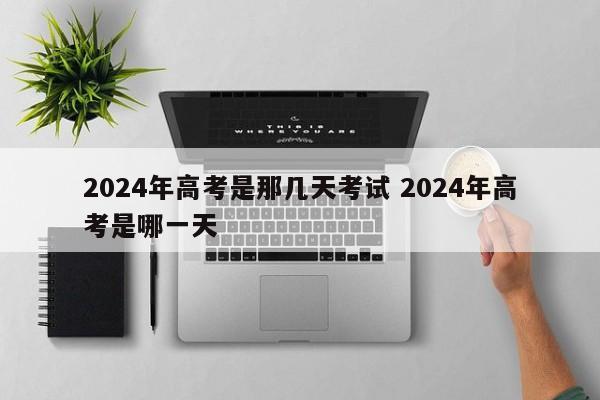 2024年高考是那几天考试 2024年高考是哪一天