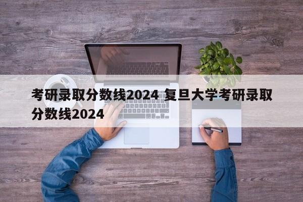 考研录取分数线2024 复旦大学考研录取分数线2024