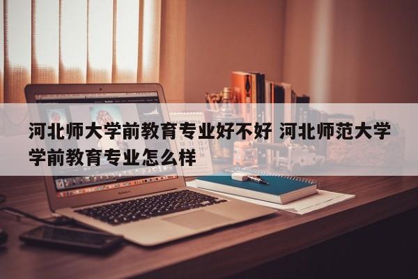 河北师大学前教育专业好不好 河北师范大学学前教育专业怎么样-第1张图片-江苏在职研究生招生信息网