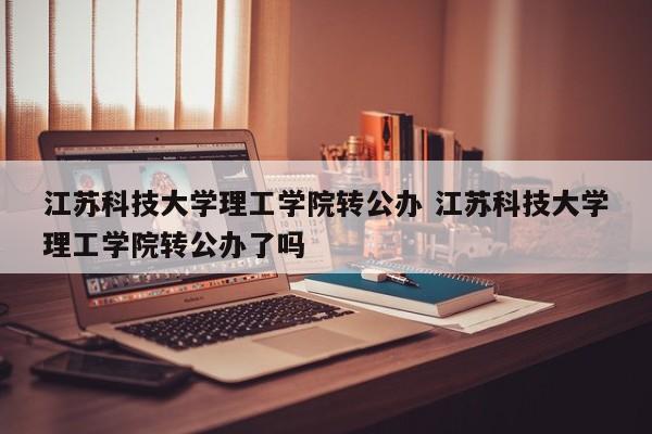 江苏科技大学理工学院转公办 江苏科技大学理工学院转公办了吗