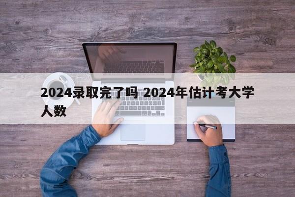 2024录取完了吗 2024年估计考大学人数