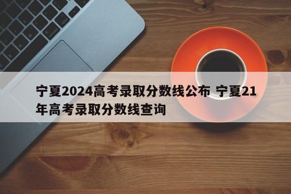 宁夏2024高考录取分数线公布 宁夏21年高考录取分数线查询-第1张图片-江苏在职研究生招生信息网