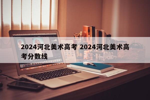 2024河北美术高考 2024河北美术高考分数线