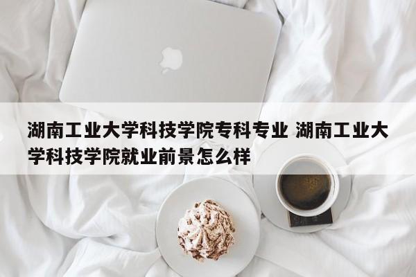 湖南工业大学科技学院专科专业 湖南工业大学科技学院就业前景怎么样