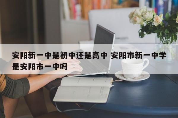 安阳新一中是初中还是高中 安阳市新一中学是安阳市一中吗-第1张图片-江苏在职研究生招生信息网