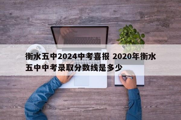 衡水五中2024中考喜报 2020年衡水五中中考录取分数线是多少