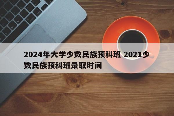 2024年大学少数民族预科班 2021少数民族预科班录取时间-第1张图片-江苏在职研究生招生信息网