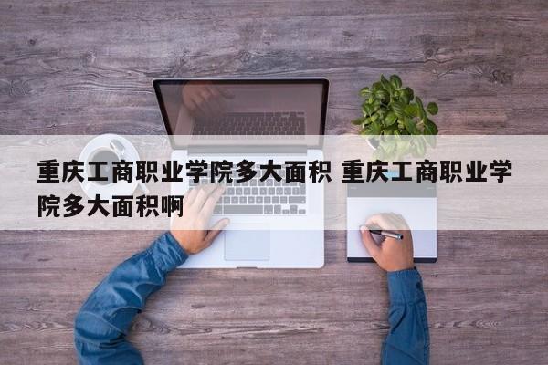 重庆工商职业学院多大面积 重庆工商职业学院多大面积啊-第1张图片-江苏在职研究生招生信息网