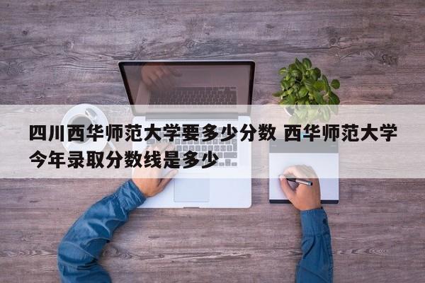 四川西华师范大学要多少分数 西华师范大学今年录取分数线是多少