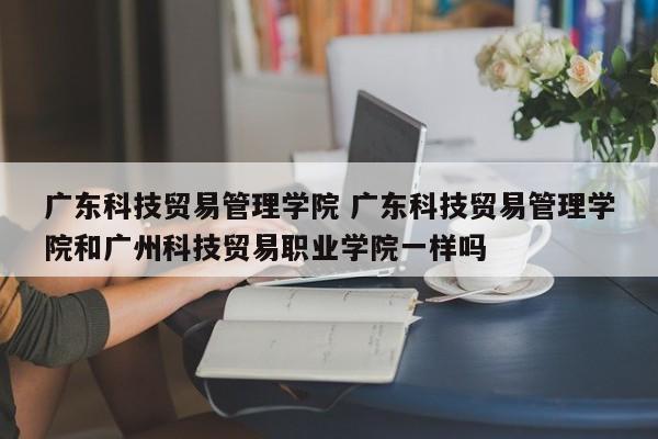 广东科技贸易管理学院 广东科技贸易管理学院和广州科技贸易职业学院一样吗-第1张图片-江苏在职研究生招生信息网