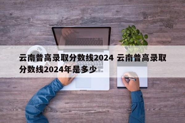 云南普高录取分数线2024 云南普高录取分数线2024年是多少