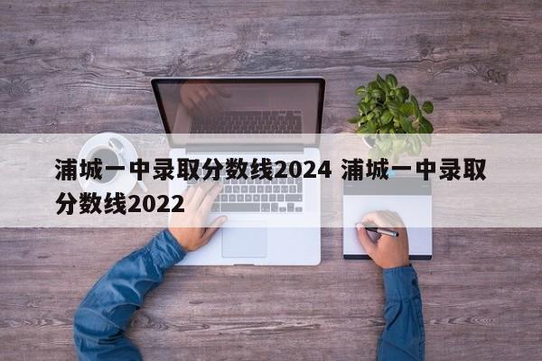 浦城一中录取分数线2024 浦城一中录取分数线2022