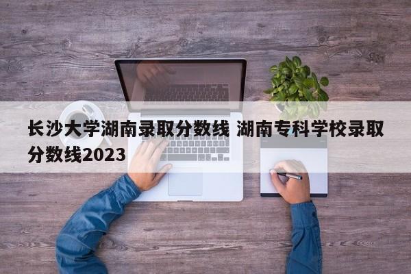 长沙大学湖南录取分数线 湖南专科学校录取分数线2023-第1张图片-江苏在职研究生招生信息网