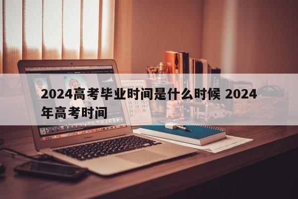 2024高考毕业时间是什么时候 2024年高考时间-第1张图片-江苏在职研究生招生信息网