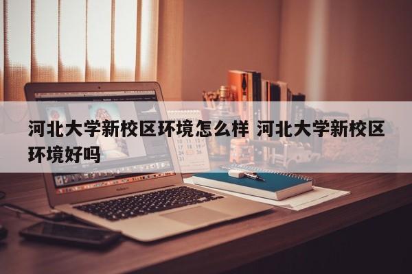 河北大学新校区环境怎么样 河北大学新校区环境好吗-第1张图片-江苏在职研究生招生信息网