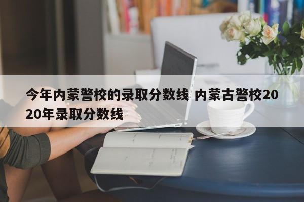 今年内蒙警校的录取分数线 内蒙古警校2020年录取分数线