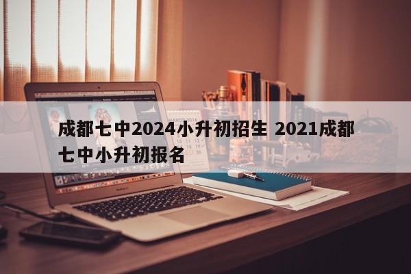 成都七中2024小升初招生 2021成都七中小升初报名-第1张图片-江苏在职研究生招生信息网