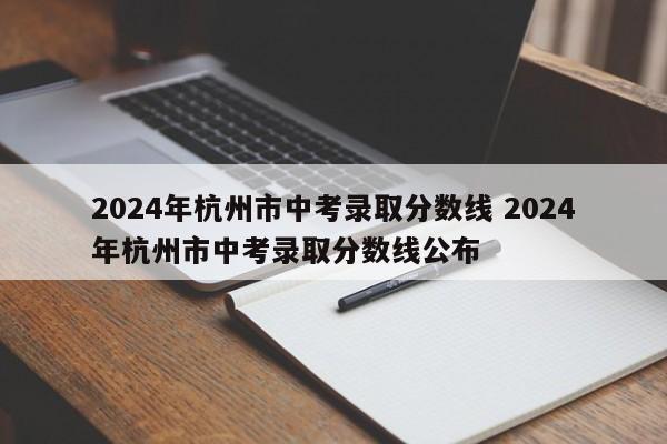 2024年杭州市中考录取分数线 2024年杭州市中考录取分数线公布