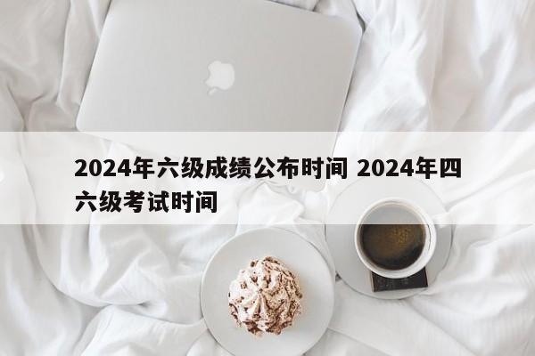 2024年六级成绩公布时间 2024年四六级考试时间