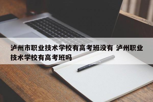 泸州市职业技术学校有高考班没有 泸州职业技术学校有高考班吗