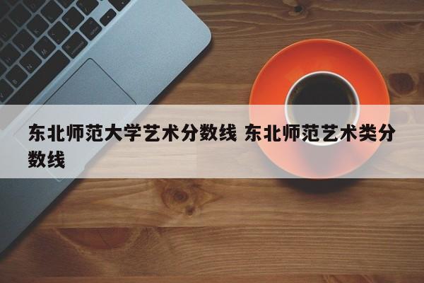 东北师范大学艺术分数线 东北师范艺术类分数线-第1张图片-江苏在职研究生招生信息网