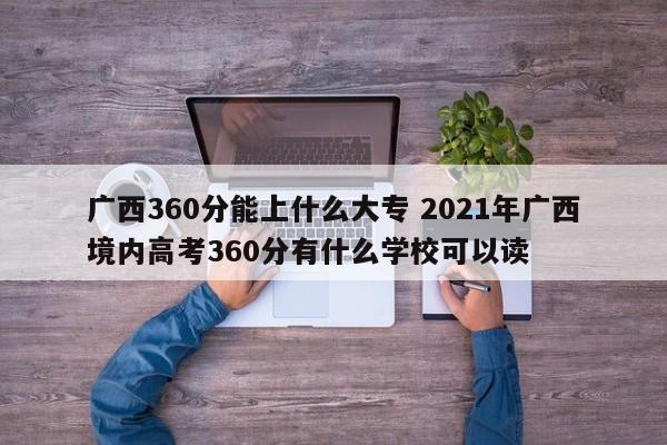 广西360分能上什么大专 2021年广西境内高考360分有什么学校可以读