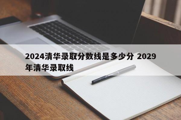 2024清华录取分数线是多少分 2029年清华录取线-第1张图片-江苏在职研究生招生信息网