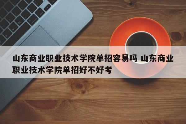 山东商业职业技术学院单招容易吗 山东商业职业技术学院单招好不好考