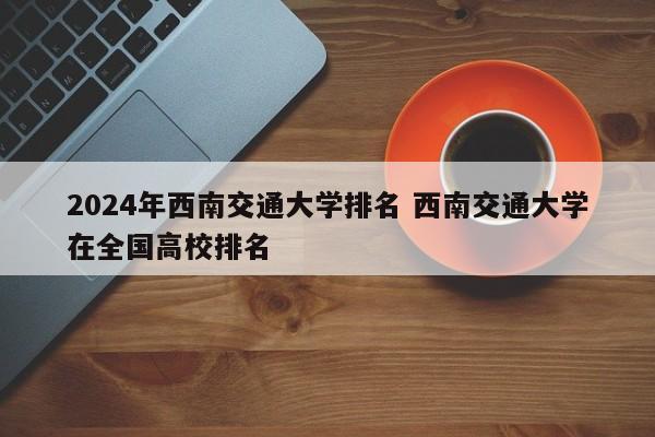 2024年西南交通大学排名 西南交通大学在全国高校排名-第1张图片-江苏在职研究生招生信息网