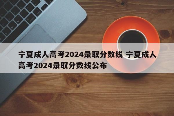 宁夏成人高考2024录取分数线 宁夏成人高考2024录取分数线公布