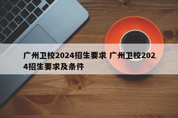 广州卫校2024招生要求 广州卫校2024招生要求及条件