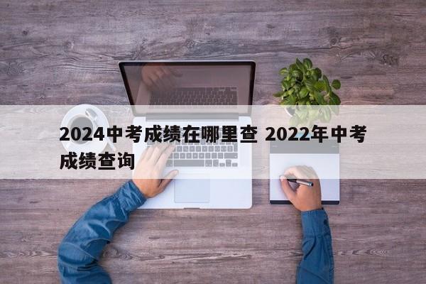 2024中考成绩在哪里查 2022年中考成绩查询-第1张图片-江苏在职研究生招生信息网