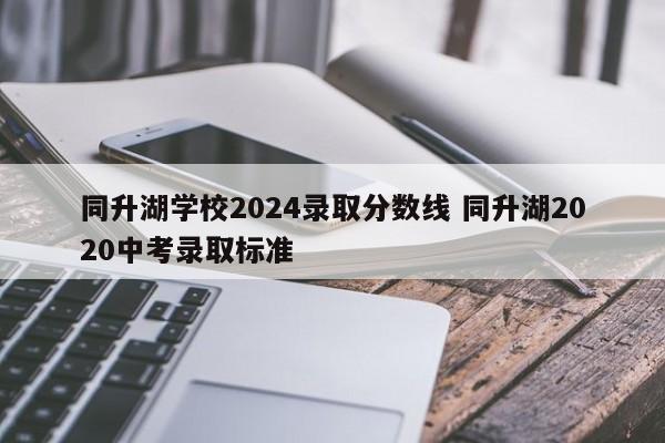 同升湖学校2024录取分数线 同升湖2020中考录取标准-第1张图片-江苏在职研究生招生信息网