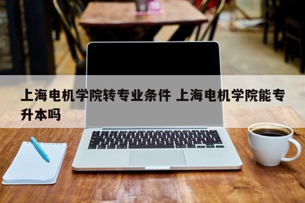 上海电机学院转专业条件 上海电机学院能专升本吗