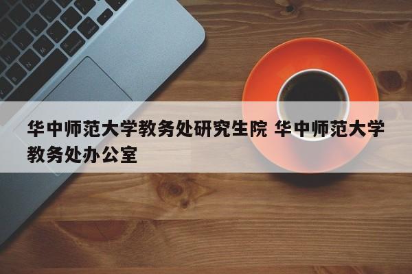 华中师范大学教务处研究生院 华中师范大学教务处办公室-第1张图片-江苏在职研究生招生信息网