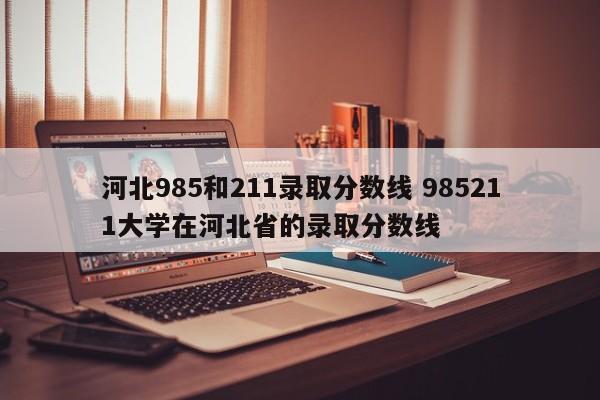 河北985和211录取分数线 985211大学在河北省的录取分数线