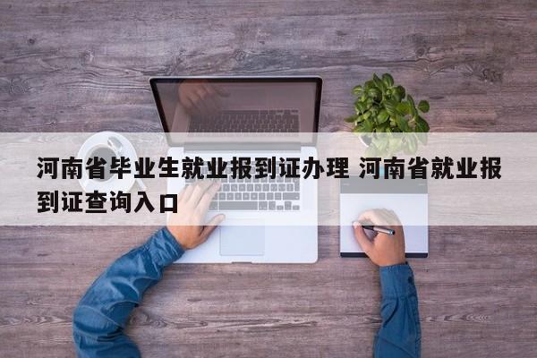 河南省毕业生就业报到证办理 河南省就业报到证查询入口